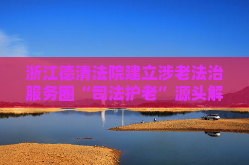 浙江德清法院建立涉老法治服务圈“司法护老”源头解纷保障老年人权益