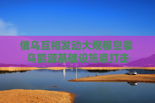 俄乌互相发动大规模空袭 乌能源基础设施遭打击