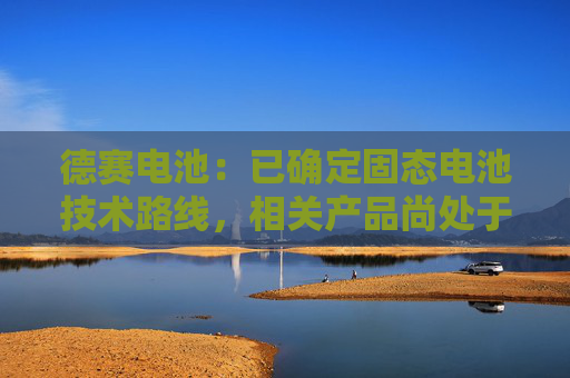 德赛电池：已确定固态电池技术路线，相关产品尚处于实验室验证阶段