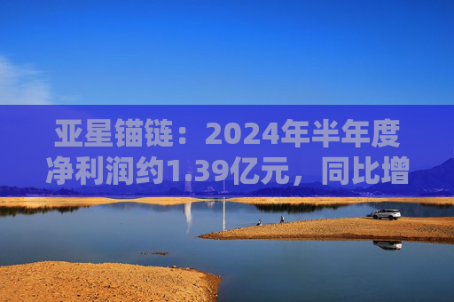 亚星锚链：2024年半年度净利润约1.39亿元，同比增加26.52%