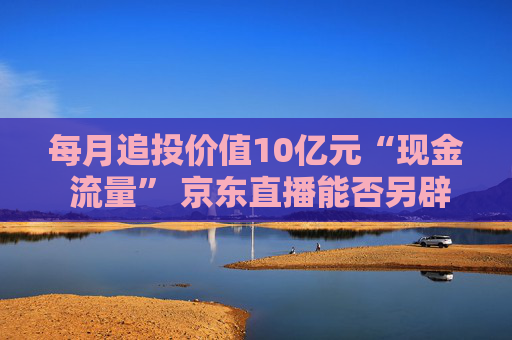 每月追投价值10亿元“现金 流量” 京东直播能否另辟蹊径杀出重围？