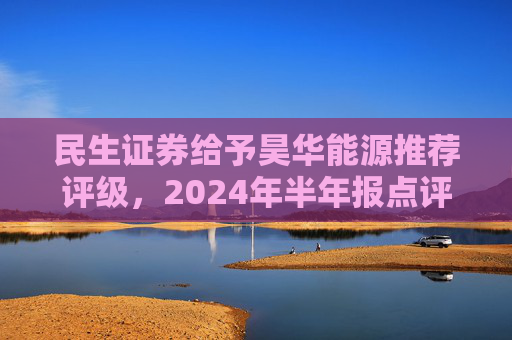 民生证券给予昊华能源推荐评级，2024年半年报点评：煤炭产销增加、甲醇减亏，业绩同比增厚