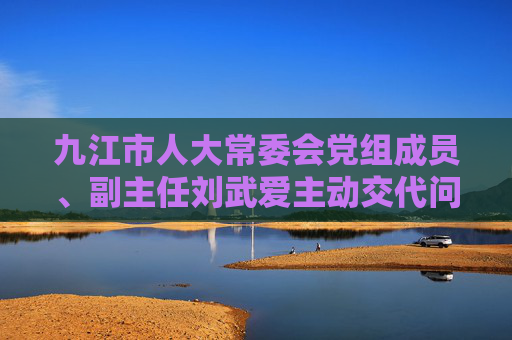 九江市人大常委会党组成员、副主任刘武爱主动交代问题，正接受审查调查