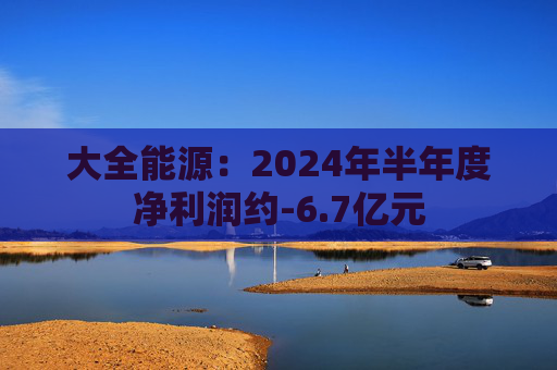 大全能源：2024年半年度净利润约-6.7亿元