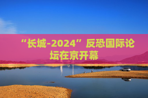 “长城-2024”反恐国际论坛在京开幕