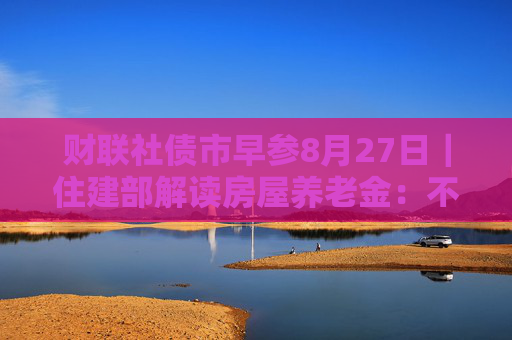 财联社债市早参8月27日｜住建部解读房屋养老金：不需要居民额外缴费，不会增加个人负担；财政部将督促地方加快专项债发行使用进度