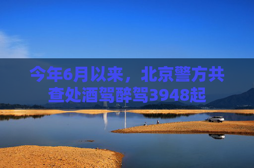 今年6月以来，北京警方共查处酒驾醉驾3948起