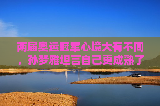 两届奥运冠军心境大有不同，孙梦雅坦言自己更成熟了