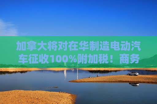 加拿大将对在华制造电动汽车征收100%附加税！商务部回应：强烈不满、坚决反对