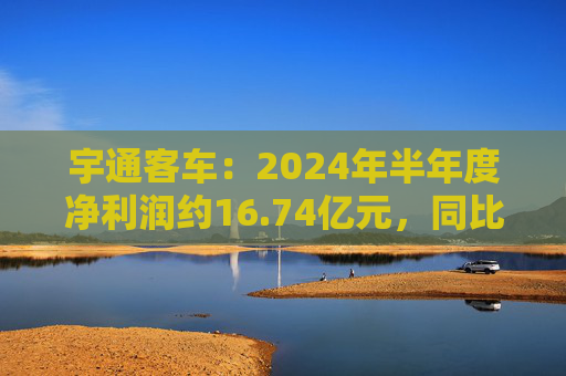 宇通客车：2024年半年度净利润约16.74亿元，同比增加255.84%