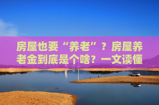 房屋也要“养老”？房屋养老金到底是个啥？一文读懂