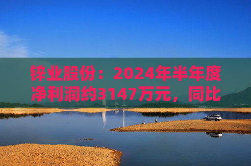 锌业股份：2024年半年度净利润约3147万元，同比增加5.79%