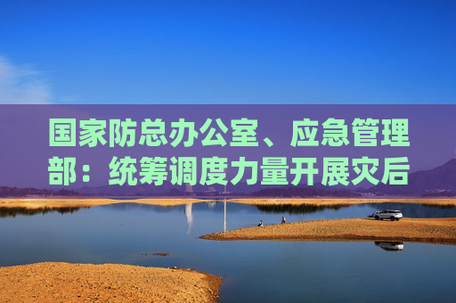 国家防总办公室、应急管理部：统筹调度力量开展灾后恢复重建