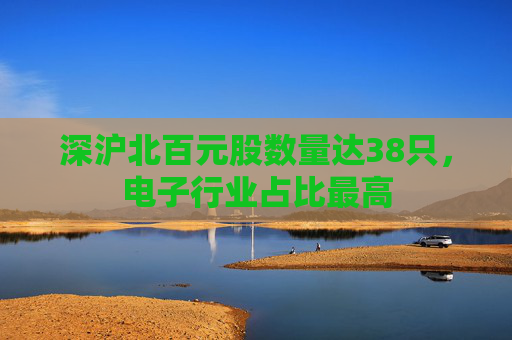 深沪北百元股数量达38只，电子行业占比最高