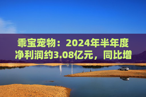 乖宝宠物：2024年半年度净利润约3.08亿元，同比增加49.92%