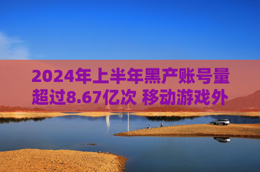 2024年上半年黑产账号量超过8.67亿次 移动游戏外挂同比增长14%