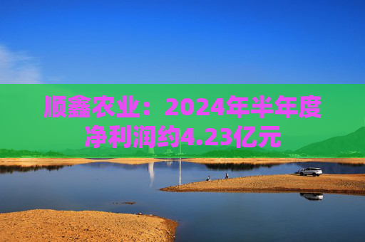 顺鑫农业：2024年半年度净利润约4.23亿元