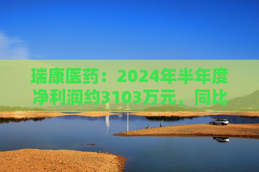 瑞康医药：2024年半年度净利润约3103万元，同比增加1.17%