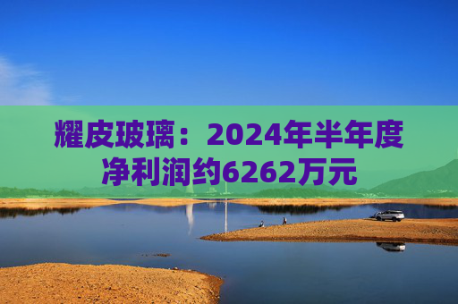 耀皮玻璃：2024年半年度净利润约6262万元