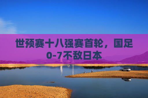 世预赛十八强赛首轮，国足0-7不敌日本