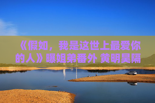 《假如，我是这世上最爱你的人》曝姐弟番外 黄明昊隔门独白“回忆杀”道出姐弟羁绊