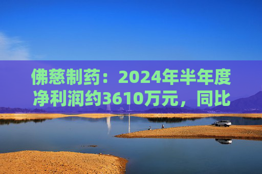 佛慈制药：2024年半年度净利润约3610万元，同比下降37.52%