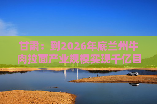 甘肃：到2026年底兰州牛肉拉面产业规模实现千亿目标