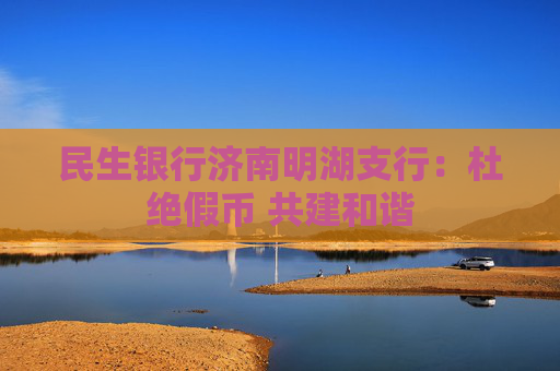 民生银行济南明湖支行：杜绝假币 共建和谐