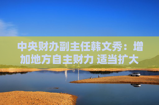 中央财办副主任韩文秀：增加地方自主财力 适当扩大地方税收管理权限