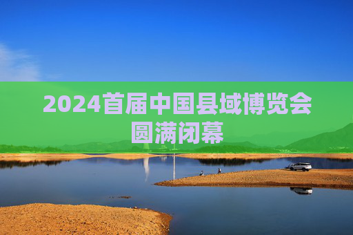 2024首届中国县域博览会圆满闭幕