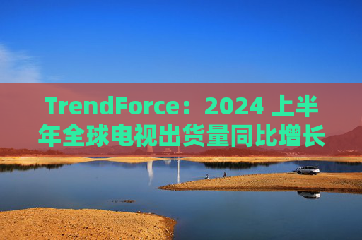 TrendForce：2024 上半年全球电视出货量同比增长 0.8%