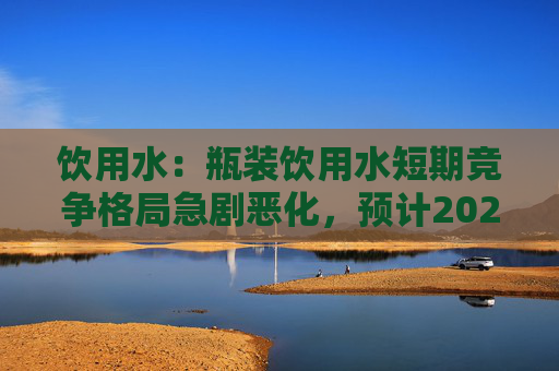 饮用水：瓶装饮用水短期竞争格局急剧恶化，预计2024H2开始可能会有所缓解