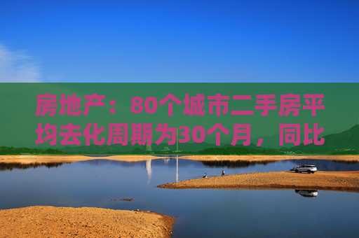 房地产：80个城市二手房平均去化周期为30个月，同比提升60%左右