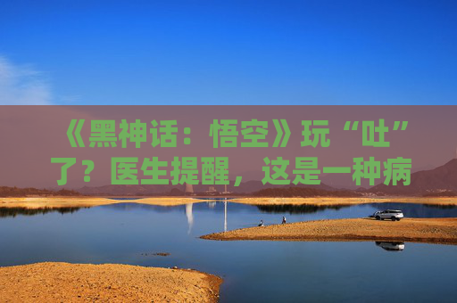 《黑神话：悟空》玩“吐”了？医生提醒，这是一种病