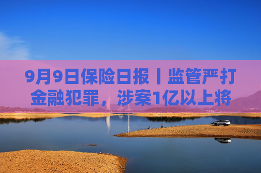 9月9日保险日报丨监管严打金融犯罪，涉案1亿以上将列为重大案件！台风“摩羯”相关保险赔款超4000万元