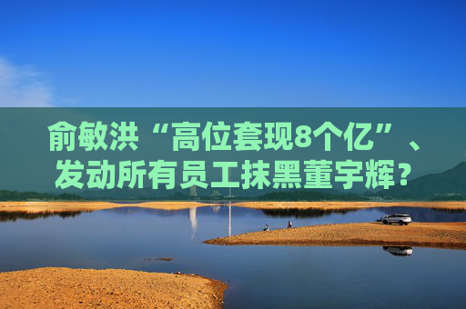 俞敏洪“高位套现8个亿”、发动所有员工抹黑董宇辉？东方甄选声明！