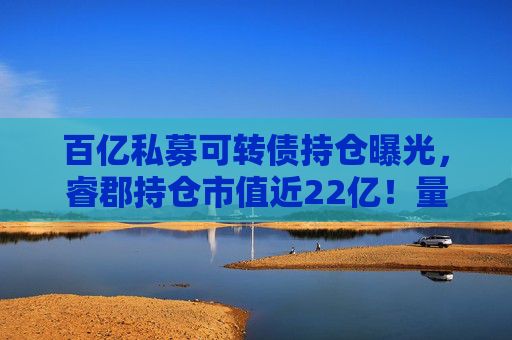 百亿私募可转债持仓曝光，睿郡持仓市值近22亿！量化私募也扎堆转移阵地？