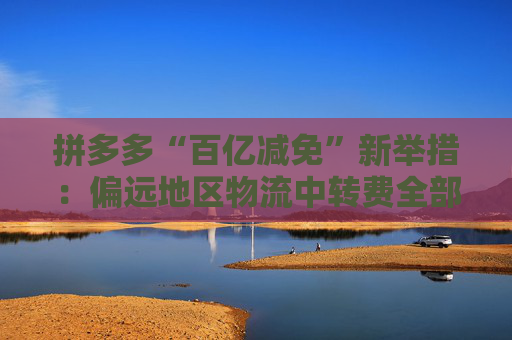 拼多多“百亿减免”新举措：偏远地区物流中转费全部由平台承担