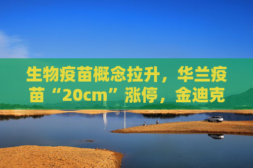 生物疫苗概念拉升，华兰疫苗“20cm”涨停，金迪克等大涨