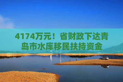 4174万元！省财政下达青岛市水库移民扶持资金