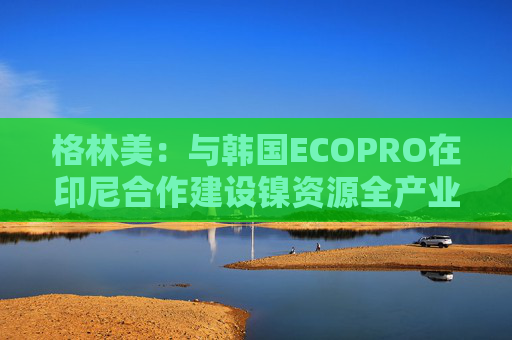 格林美：与韩国ECOPRO在印尼合作建设镍资源全产业链制造体系