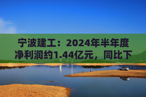 宁波建工：2024年半年度净利润约1.44亿元，同比下降17.75%