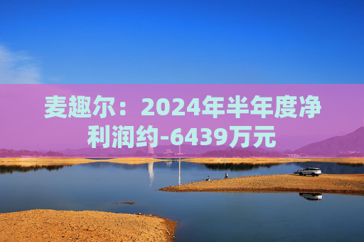 麦趣尔：2024年半年度净利润约-6439万元