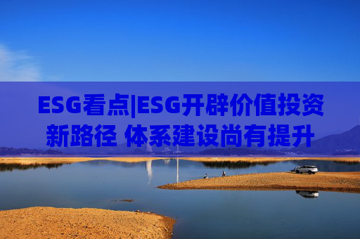 ESG看点|ESG开辟价值投资新路径 体系建设尚有提升空间