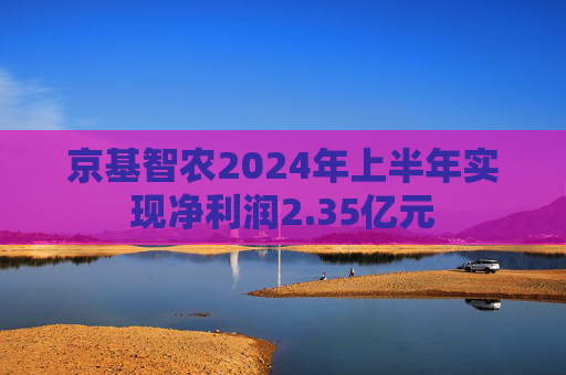 京基智农2024年上半年实现净利润2.35亿元