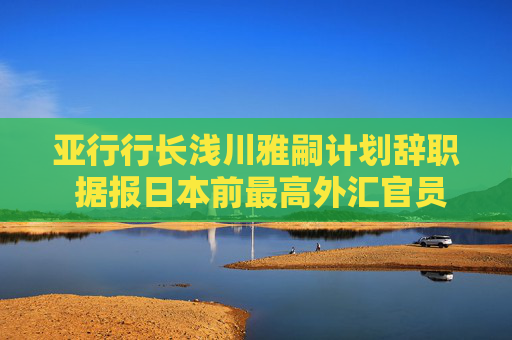 亚行行长浅川雅嗣计划辞职 据报日本前最高外汇官员神田真人将接任