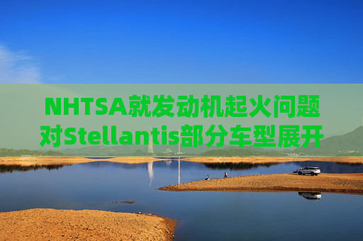 NHTSA就发动机起火问题对Stellantis部分车型展开调查