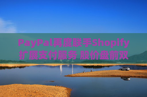 PayPal再度联手Shopify扩展支付服务 股价盘前双双涨超1%