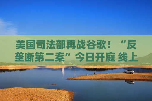 美国司法部再战谷歌！“反垄断第二案”今日开庭 线上广告市场恐迎来巨变