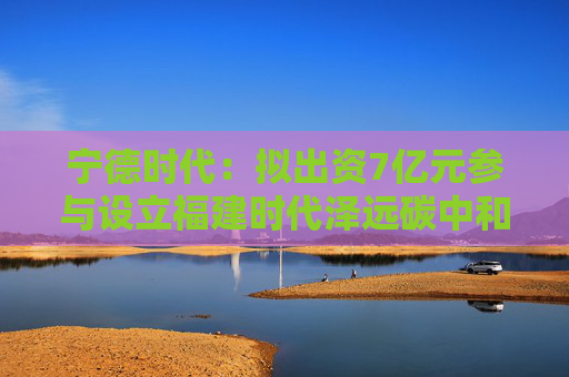 宁德时代：拟出资7亿元参与设立福建时代泽远碳中和股权投资基金合伙企业